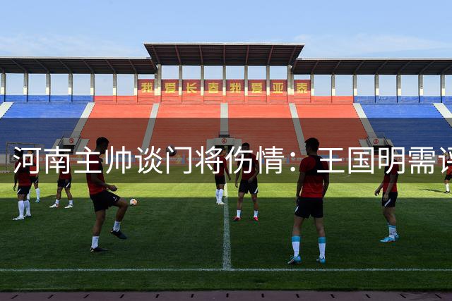 河南主帅谈门将伤情：王国明需评估 徐嘉敏赛季末回归