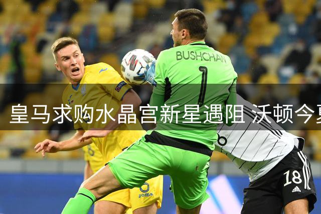 皇马求购水晶宫新星遇阻 沃顿今夏确定留队