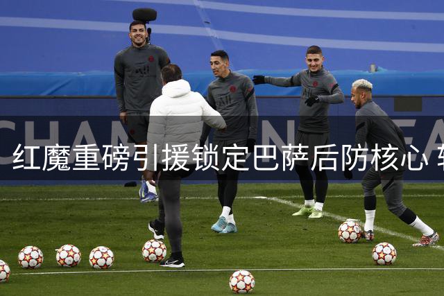 红魔重磅引援锁定巴萨后防核心 转会费或破亿欧元引爆夏窗
