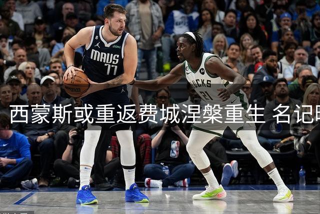 西蒙斯或重返费城涅槃重生 名记曝其甘当替补求复出