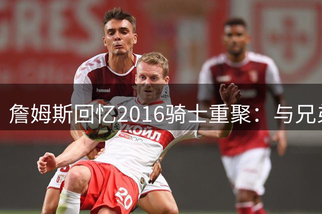 詹姆斯回忆2016骑士重聚：与兄弟们重聚的珍贵时光
