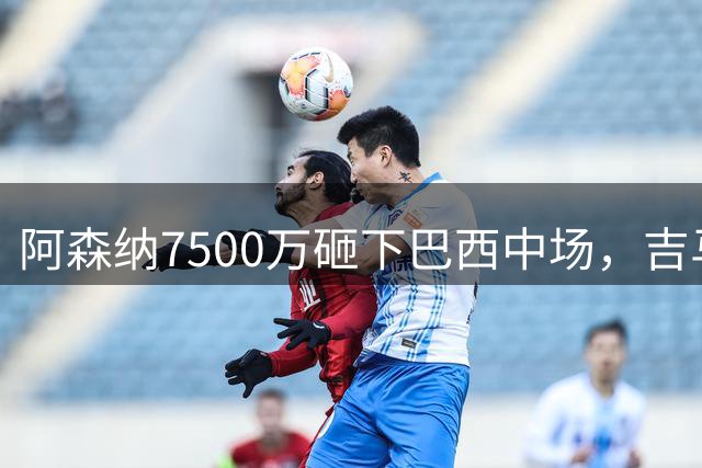 阿森纳7500万砸下巴西中场，吉马良斯放话要夺冠，边锋还要补