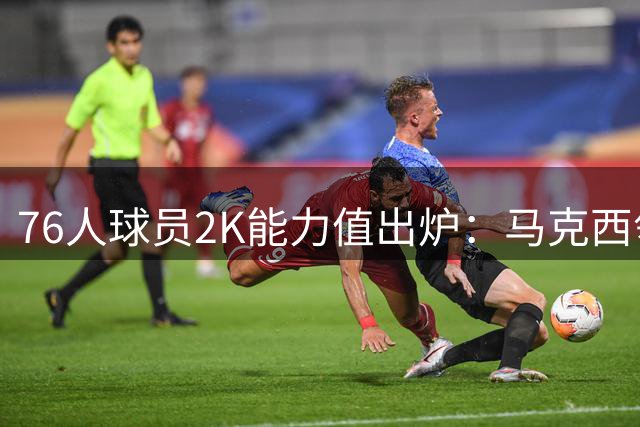 76人球员2K能力值出炉：马克西领跑3人紧随其后
